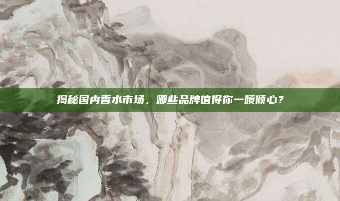揭秘国内香水市场，哪些品牌值得你一喷倾心？
