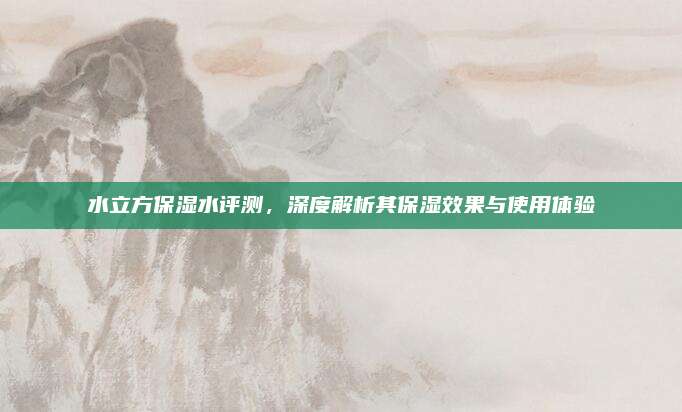 水立方保湿水评测，深度解析其保湿效果与使用体验