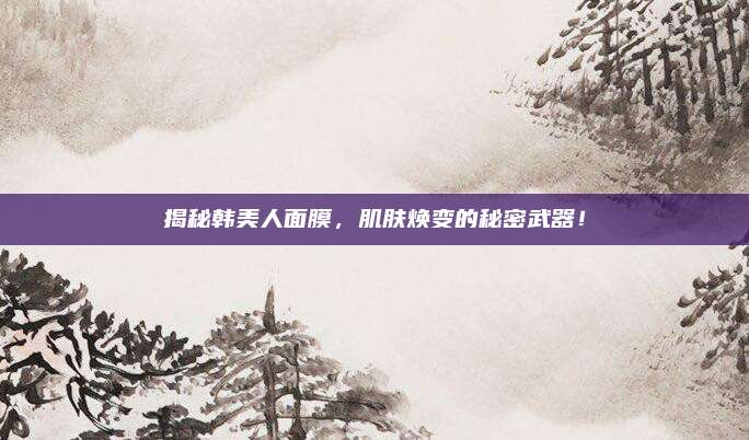 揭秘韩美人面膜，肌肤焕变的秘密武器！
