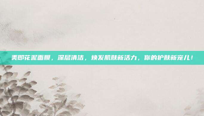 美即花泥面膜,深层清洁,焕发肌肤新活力,你的护肤新宠儿!
