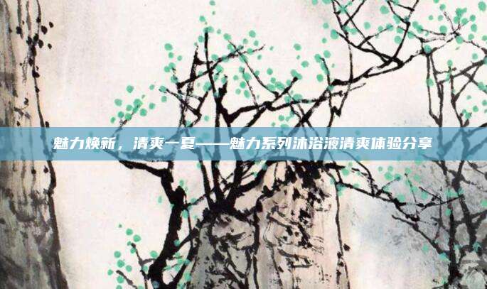 魅力焕新,清爽一夏——魅力系列沐浴液清爽体验分享