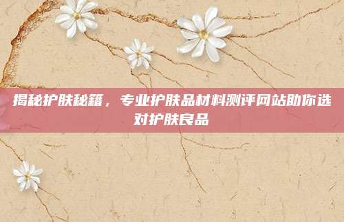 揭秘护肤秘籍,专业护肤品材料测评网站助你选对护肤良品