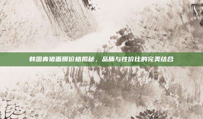 韩国青猪面膜价格揭秘,品质与性价比的完美结合