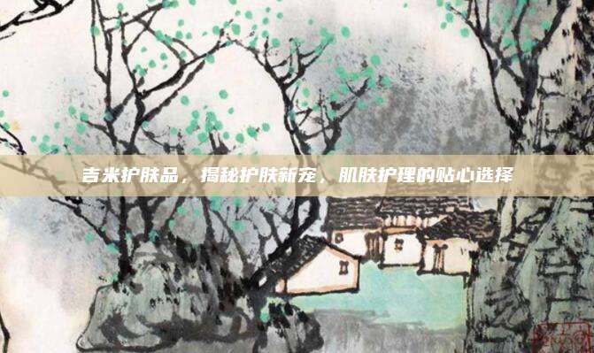 吉米护肤品，揭秘护肤新宠，肌肤护理的贴心选择
