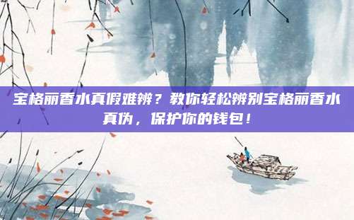 宝格丽香水真假难辨？教你轻松辨别宝格丽香水真伪，保护你的钱包！