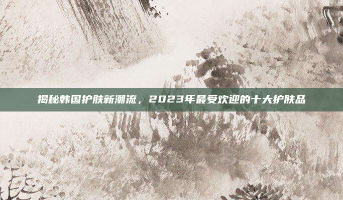 揭秘韩国护肤新潮流，2023年最受欢迎的十大护肤品