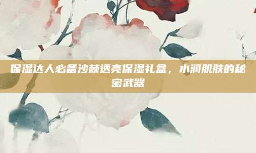 保湿达人必备沙棘透亮保湿礼盒，水润肌肤的秘密武器