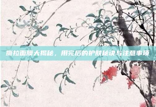 撕拉面膜大揭秘，用完后的护肤秘诀与注意事项