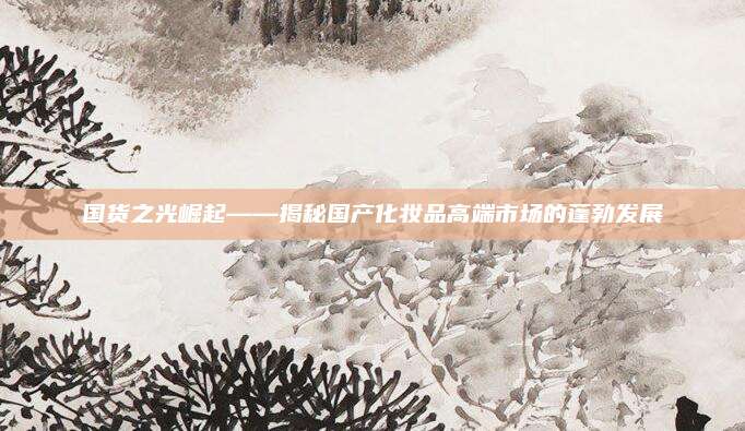 国货之光崛起——揭秘国产化妆品高端市场的蓬勃发展