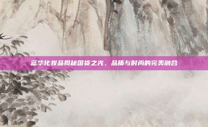 蓝华化妆品揭秘国货之光，品质与时尚的完美融合