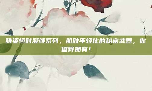 雅姿恒时凝颜系列，肌肤年轻化的秘密武器，你值得拥有！