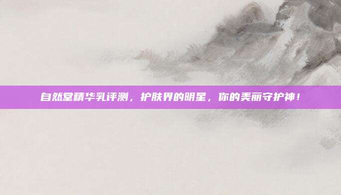 自然堂精华乳评测，护肤界的明星，你的美丽守护神！