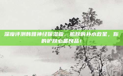 深度评测韩雅神经保湿霜,肌肤的补水救星,你的护肤必备良品!