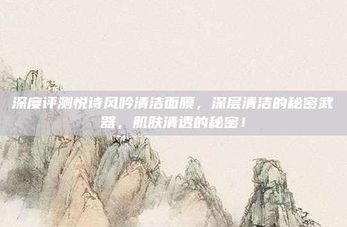 深度评测悦诗风吟清洁面膜,深层清洁的秘密武器,肌肤清透的秘密!