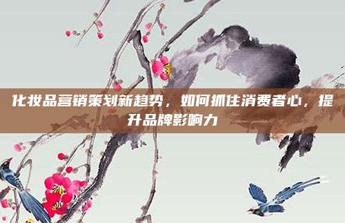 化妆品营销策划新趋势，如何抓住消费者心，提升品牌影响力