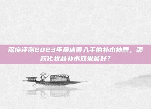 深度评测2023年最值得入手的补水神器,哪款化妆品补水效果最好?