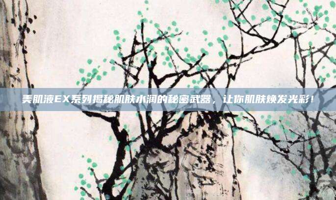 美肌液EX系列揭秘肌肤水润的秘密武器,让你肌肤焕发光彩!