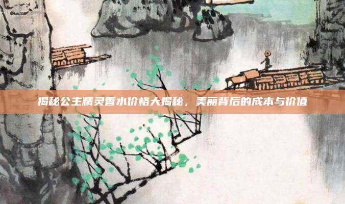 揭秘公主精灵香水价格大揭秘,美丽背后的成本与价值