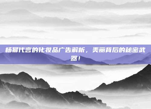 杨幂代言的化妆品广告解析,美丽背后的秘密武器!