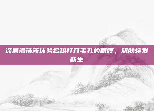深层清洁新体验揭秘打开毛孔的面膜，肌肤焕发新生