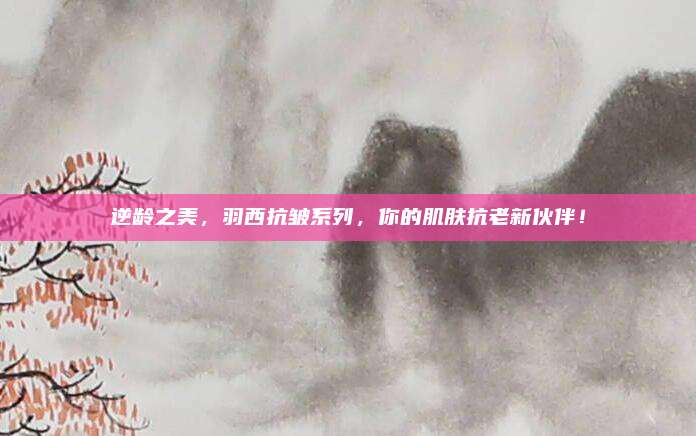 逆龄之美，羽西抗皱系列，你的肌肤抗老新伙伴！