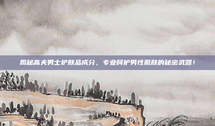 揭秘高夫男士护肤品成分,专业呵护男性肌肤的秘密武器!