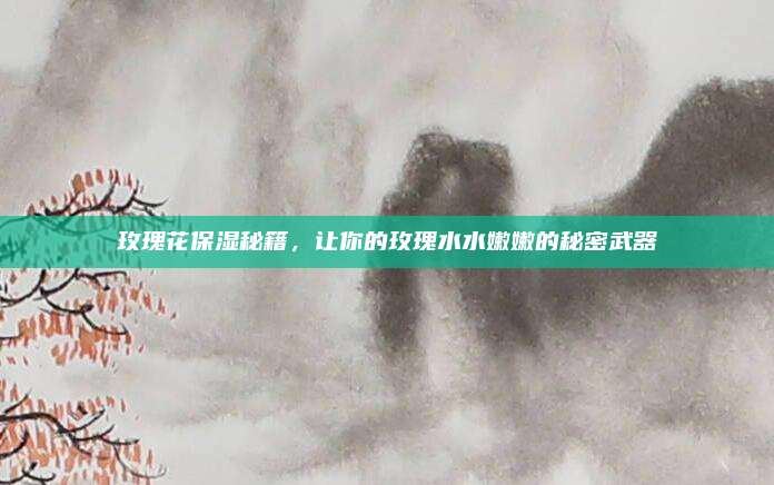 玫瑰花保湿秘籍,让你的玫瑰水水嫩嫩的秘密武器