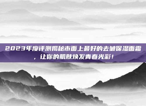 2023年度评测揭秘市面上最好的去皱保湿面霜,让你的肌肤焕发青春光彩!