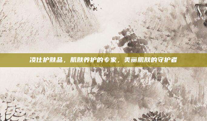 凌仕护肤品,肌肤养护的专家,美丽肌肤的守护者