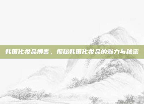 韩国化妆品博客，揭秘韩国化妆品的魅力与秘密