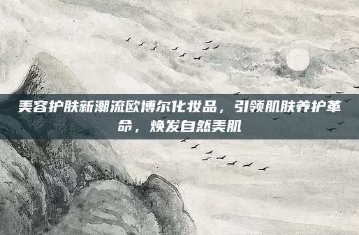 美容护肤新潮流欧博尔化妆品，引领肌肤养护革命，焕发自然美肌