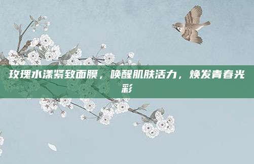玫瑰水漾紧致面膜，唤醒肌肤活力，焕发青春光彩