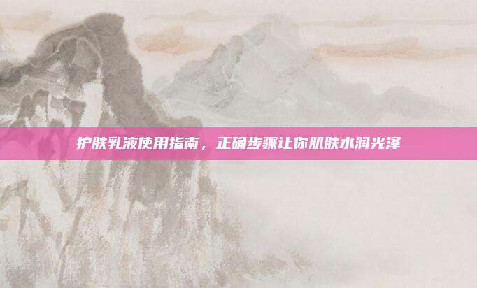 护肤乳液使用指南，正确步骤让你肌肤水润光泽