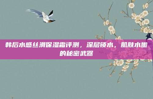 韩后水感丝滑保湿霜评测，深层锁水，肌肤水嫩的秘密武器