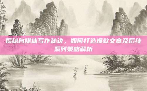 揭秘自媒体写作秘诀，如何打造爆款文章及后续系列策略解析