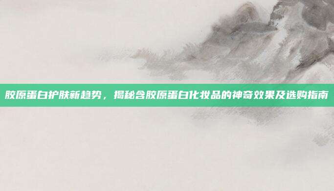 胶原蛋白护肤新趋势,揭秘含胶原蛋白化妆品的神奇效果及选购指南