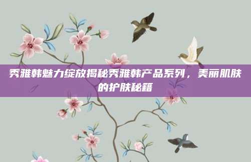 秀雅韩魅力绽放揭秘秀雅韩产品系列,美丽肌肤的护肤秘籍
