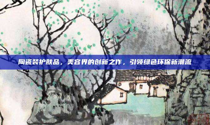 陶瓷装护肤品，美容界的创新之作，引领绿色环保新潮流