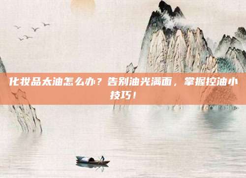 化妆品太油怎么办?告别油光满面,掌握控油小技巧!