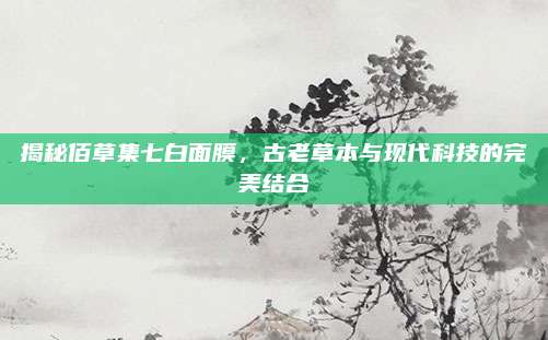 揭秘佰草集七白面膜,古老草本与现代科技的完美结合