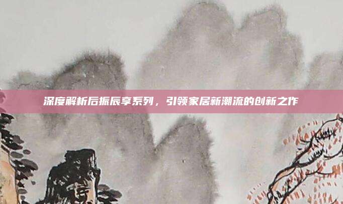 深度解析后振辰享系列，引领家居新潮流的创新之作