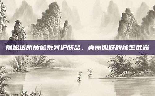 揭秘透明质酸系列护肤品,美丽肌肤的秘密武器