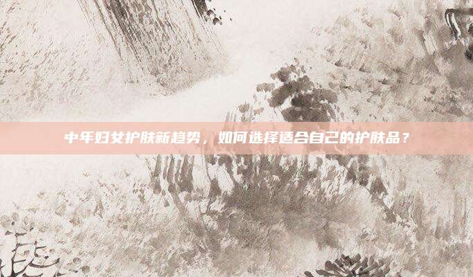 中年妇女护肤新趋势,如何选择适合自己的护肤品?