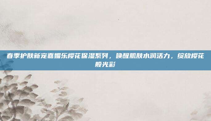 春季护肤新宠嘉媚乐樱花保湿系列,唤醒肌肤水润活力,绽放樱花般光彩