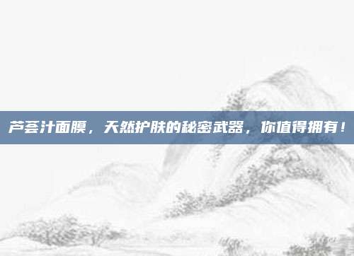芦荟汁面膜,天然护肤的秘密武器,你值得拥有!