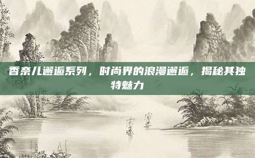 香奈儿邂逅系列，时尚界的浪漫邂逅，揭秘其独特魅力