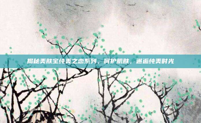 揭秘美肤宝纯美之恋系列,呵护肌肤,邂逅纯美时光