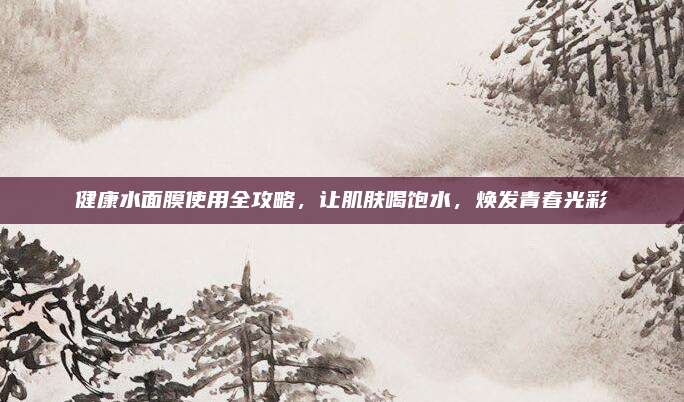 健康水面膜使用全攻略，让肌肤喝饱水，焕发青春光彩
