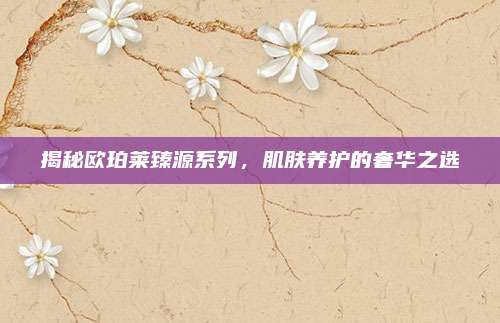 揭秘欧珀莱臻源系列，肌肤养护的奢华之选