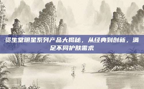 资生堂明星系列产品大揭秘，从经典到创新，满足不同护肤需求